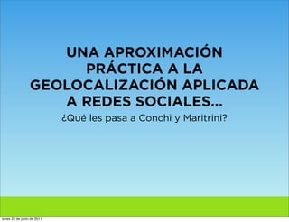 UNA APROXIMACIÓN
                      PRÁCTICA A LA
                 GEOLOCALIZACIÓN APLICADA
                    A REDES SOCIALES...
                            ¿Qué les pasa a Conchi y Maritrini?




lunes 20 de junio de 2011
 