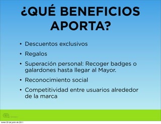 ¿QUÉ BENEFICIOS
                         APORTA?
                    • Descuentos exclusivos
                    • Regalos
                    • Superación personal: Recoger badges o
                      galardones hasta llegar al Mayor.
                    • Reconocimiento social
                    • Competitividad entre usuarios alrededor
                      de la marca



lunes 20 de junio de 2011
 
