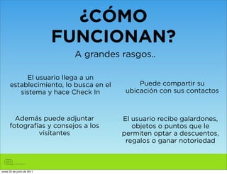 ¿CÓMO
                            FUNCIONAN?
                             A grandes rasgos..

           El usuario llega a un
      establecimiento, lo busca en el        Puede compartir su
         sistema y hace Check In         ubicación con sus contactos



        Además puede adjuntar           El usuario recibe galardones,
      fotografías y consejos a los         objetos o puntos que le
               visitantes               permiten optar a descuentos,
                                         regalos o ganar notoriedad



lunes 20 de junio de 2011
 