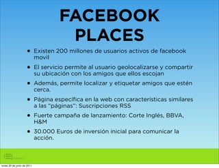 FACEBOOK
                                PLACES
                    • Existen 200 millones de usuarios activos de facebook
                      movil
                    • El servicio permite alamigos que ellos escojan compartir
                      su ubicación con los
                                             usuario geolocalizarse y


                    • Además, permite localizar y etiquetar amigos que estén
                      cerca.
                    • Página específica en la web con características similares
                      a las “páginas”: Suscripciones RSS
                    • Fuerte campaña de lanzamiento: Corte Inglés, BBVA,
                      H&M
                    • 30.000 Euros de inversión inicial para comunicar la
                      acción.



lunes 20 de junio de 2011
 