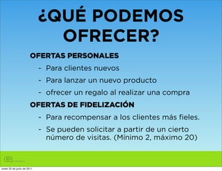 ¿QUÉ PODEMOS
                              OFRECER?
                       OFERTAS PERSONALES
                            - Para clientes nuevos
                            - Para lanzar un nuevo producto
                            - ofrecer un regalo al realizar una compra
                       OFERTAS DE FIDELIZACIÓN
                            - Para recompensar a los clientes más fieles.
                            - Se pueden solicitar a partir de un cierto
                              número de visitas. (Mínimo 2, máximo 20)



lunes 20 de junio de 2011
 