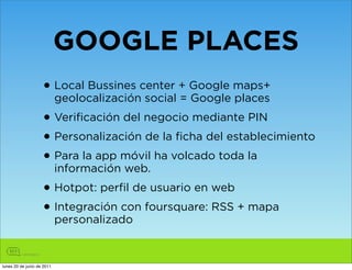 GOOGLE PLACES
                    • Local Bussines center + Google maps+
                            geolocalización social = Google places
                    • Verificación del negocio mediante PIN
                    • Personalización de la ficha del establecimiento
                    • Para la app móvil ha volcado toda la
                            información web.
                    • Hotpot: perfil de usuario en web
                    • Integración con foursquare: RSS + mapa
                            personalizado


lunes 20 de junio de 2011
 