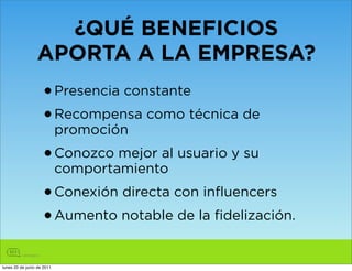 ¿QUÉ BENEFICIOS
                 APORTA A LA EMPRESA?
                    • Presencia constante
                    • Recompensa como técnica de
                            promoción
                    • Conozco mejor al usuario y su
                            comportamiento
                    • Conexión directa con influencers
                    • Aumento notable de la fidelización.
lunes 20 de junio de 2011
 