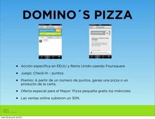 DOMINO´S PIZZA



                •      Acción específica en EEUU y Reino Unido usando Foursquare

                •      Juego: Check-In - puntos.

                •      Premio: A partir de un número de puntos, ganas una pizza o un
                       producto de la carta.

                •      Oferta especial para el Mayor: Pizza pequeña gratis los miércoles

                •      Las ventas online subieron un 30%




lunes 20 de junio de 2011
 