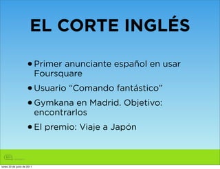 EL CORTE INGLÉS

                    • Primer anunciante español en usar
                            Foursquare
                    • Usuario “Comando fantástico”
                    • Gymkana en Madrid. Objetivo:
                            encontrarlos
                    • El premio: Viaje a Japón

lunes 20 de junio de 2011
 