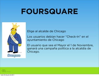 FOURSQUARE

                             Elige al alcalde de Chicago
                             Los usuarios debían hacer “Check-In” en el
                             ayuntamiento de Chicago
                             El usuario que sea el Mayor el 1 de Noviembre,
                             ganará una campaña política a la alcaldía de
                             Chicago.




lunes 20 de junio de 2011
 