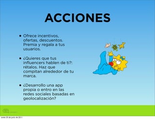 ACCIONES
                    • Ofrece incentivos,
                      ofertas, descuentos.
                            Premia y regala a tus
                            usuarios.

                    • ¿Quieres que tus de ti?:
                      influencers hablen
                            rétalos. Haz que
                            compitan alrededor de tu
                            marca.

                    • ¿Desarrollo unaen las
                      propia o entro
                                      app

                            redes sociales basadas en
                            geolocalización?



lunes 20 de junio de 2011
 