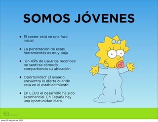 SOMOS JÓVENES
                    •       El sector está en una fase
                            inicial

                    •       La penetración de estas
                            herramientas es muy baja

                    •        Un 43% de usuarios reconoce
                            no sentirse cómodo
                            compartiendo su ubicación

                    •       Oportunidad: El usuario
                            encuentra la oferta cuando
                            está en el establecimiento

                    •       En EEUU el desarrollo ha sido
                            exponencial. En España hay
                            una oportunidad clara.




lunes 20 de junio de 2011
 