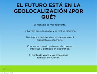 EL FUTURO ESTÁ EN LA
                        GEOLOCALIZACIÓN ¿POR
                                 QUÉ?
                                     El mensaje es más relevante.

                            La barrera entre lo digital y lo real se difumina.

                              Touch point: Hablas al usuario cuando está
                                       dispuesto a escucharte.

                               Conocer al usuario: patrones de compra,
                                 intereses y distribución geográfica.

                                 El punto de venta y los empleados
                                        también comunican.




lunes 20 de junio de 2011
 
