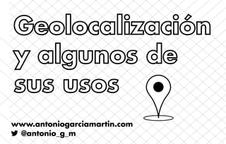 Geolocalización
y algunos de
sus usos
www.antoniogarciamartin.com
 @antonio_g_m
 