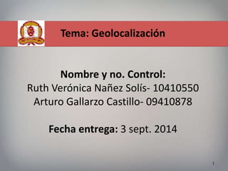Tema: Geolocalización 
Nombre y no. Control: 
Ruth Verónica Nañez Solís- 10410550 
Arturo Gallarzo Castillo- 09410878 
Fecha entrega: 3 sept. 2014 
1 
 