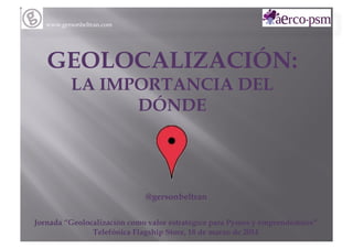 www.gersonbeltran.com
GEOLOCALIZACIÓN:
LA IMPORTANCIA DEL
DÓNDE
@gersonbeltran
Jornada “Geolocalización como valor estratégico para Pymes y emprendedores”
Telefónica Flagship Store, 18 de marzo de 2014
 