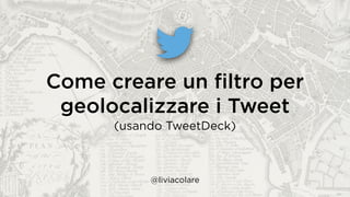 Come creare un ﬁltro per
geolocalizzare i Tweet
(usando TweetDeck)
@liviacolare
 