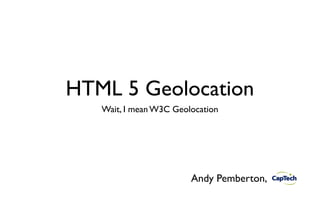 HTML 5 Geolocation
   Wait, I mean W3C Geolocation




                        Andy Pemberton,
 