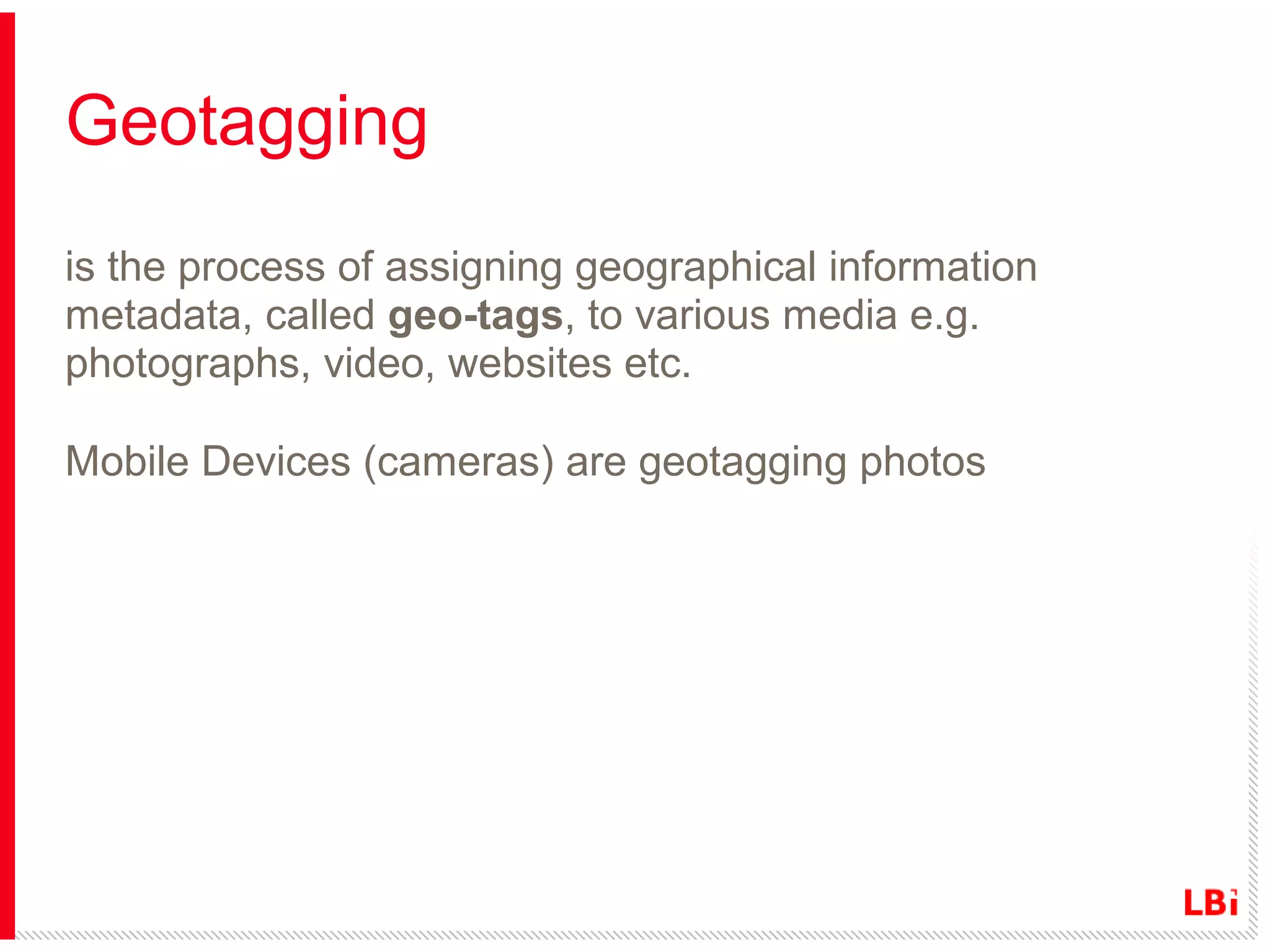 Geotagging
is the process of assigning geographical information
metadata, called geo-tags, to various media e.g.
photographs, video, websites etc.
Mobile Devices (cameras) are geotagging photos

 