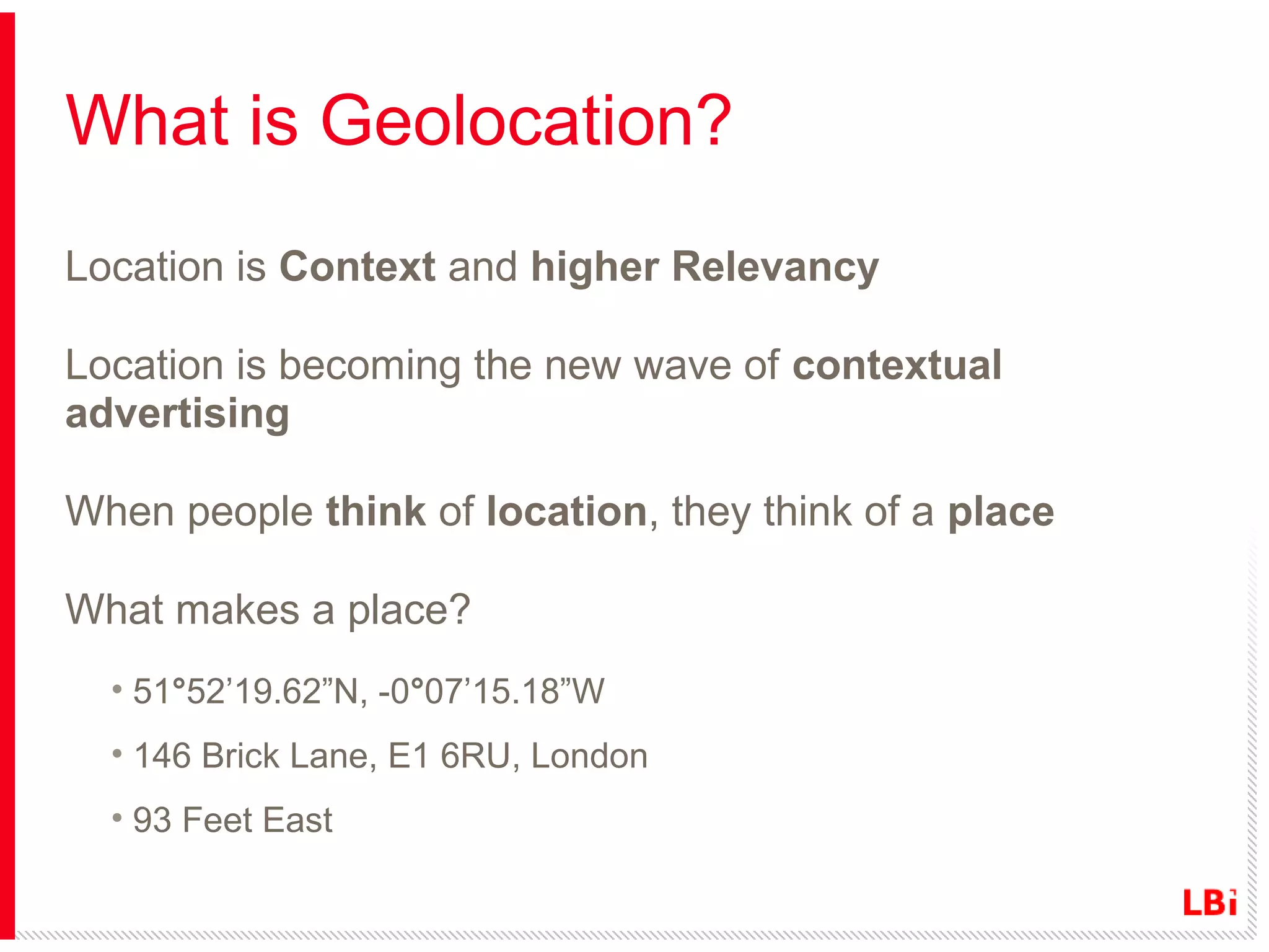 What is Geolocation?
Location is Context and higher Relevancy
Location is becoming the new wave of contextual
advertising
When people think of location, they think of a place
What makes a place?
• 51°52’19.62”N, -0°07’15.18”W
• 146 Brick Lane, E1 6RU, London
• 93 Feet East

 