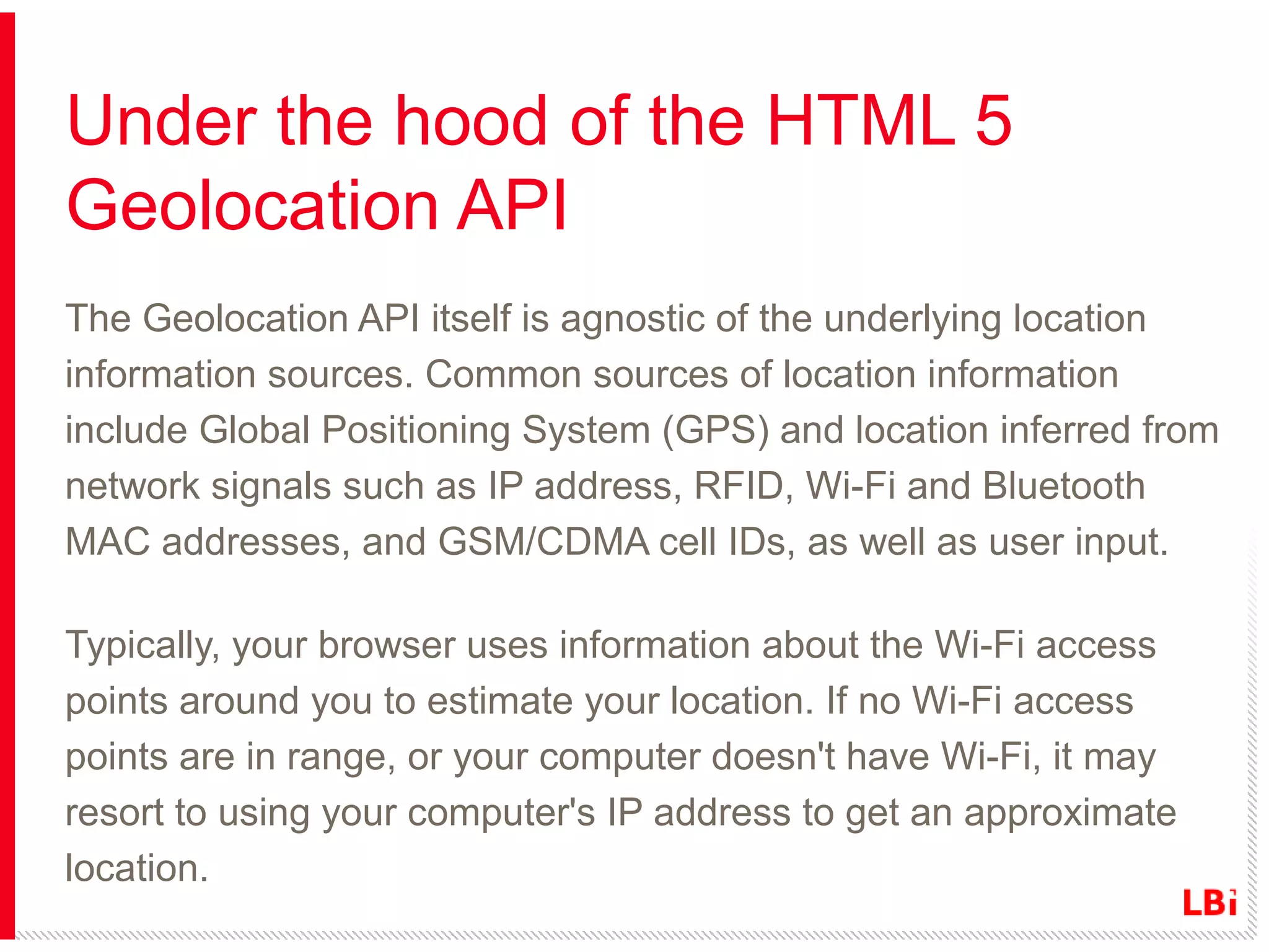 Under the hood of the HTML 5
Geolocation API
The Geolocation API itself is agnostic of the underlying location
information sources. Common sources of location information
include Global Positioning System (GPS) and location inferred from
network signals such as IP address, RFID, Wi-Fi and Bluetooth
MAC addresses, and GSM/CDMA cell IDs, as well as user input.
Typically, your browser uses information about the Wi-Fi access
points around you to estimate your location. If no Wi-Fi access
points are in range, or your computer doesn't have Wi-Fi, it may
resort to using your computer's IP address to get an approximate
location.

 