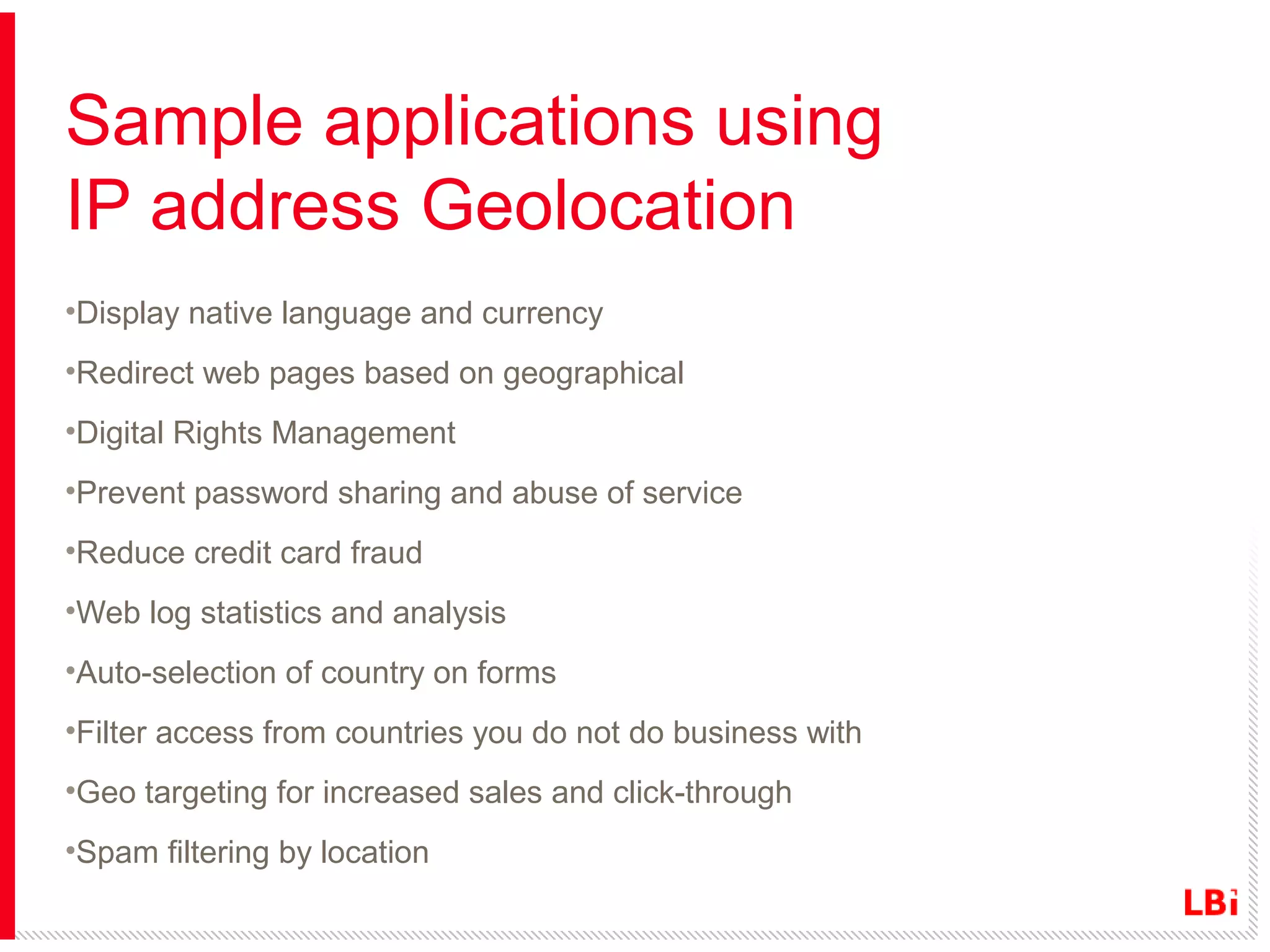 Sample applications using
IP address Geolocation
•Display native language and currency
•Redirect web pages based on geographical
•Digital Rights Management
•Prevent password sharing and abuse of service
•Reduce credit card fraud
•Web log statistics and analysis
•Auto-selection of country on forms
•Filter access from countries you do not do business with
•Geo targeting for increased sales and click-through
•Spam filtering by location

 