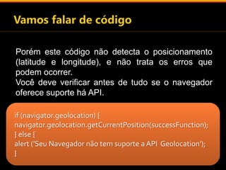 Porém este código não detecta o posicionamento 
(latitude e longitude), e não trata os erros que 
podem ocorrer. 
Você deve verificar antes de tudo se o navegador 
oferece suporte há API. 
if (navigator.geolocation) { 
navigator.geolocation.getCurrentPosition(successFunction); 
} else { 
alert ('Seu Navegador não tem suporte a API Geolocation'); 
} 
 