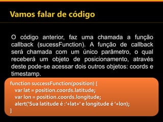 O código anterior, faz uma chamada a função 
callback (sucessFunction). A função de callback 
será chamada com um único parâmetro, o qual 
receberá um objeto de posicionamento, através 
deste pode-se acessar dois outros objetos: coords e 
timestamp. 
function successFunction(position) { 
var lat = position.coords.latitude; 
var lon = position.coords.longitude; 
alert(‘Sua latitude é :'+lat+' e longitude é '+lon); 
} 
 
