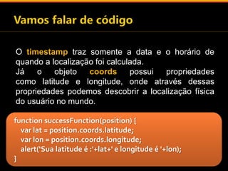 O timestamp traz somente a data e o horário de 
quando a localização foi calculada. 
Já o objeto coords possui propriedades 
como latitude e longitude, onde através dessas 
propriedades podemos descobrir a localização física 
do usuário no mundo. 
function successFunction(position) { 
var lat = position.coords.latitude; 
var lon = position.coords.longitude; 
alert(‘Sua latitude é :'+lat+' e longitude é '+lon); 
} 
 