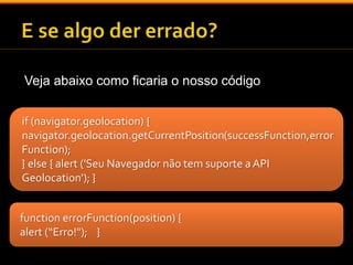 Veja abaixo como ficaria o nosso código 
if (navigator.geolocation) { 
navigator.geolocation.getCurrentPosition(successFunction,error 
Function); 
} else { alert ('Seu Navegador não tem suporte a API 
Geolocation'); } 
function errorFunction(position) { 
alert (“Erro!"); } 
 