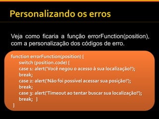 Veja como ficaria a função errorFunction(position), 
com a personalização dos códigos de erro. 
function errorFunction(position) { 
switch (position.code) { 
case 1: alert('Você negou o acesso à sua localização!'); 
break; 
case 2: alert('Não foi possível acessar sua posição!'); 
break; 
case 3: alert('Timeout ao tentar buscar sua localização!'); 
break; } 
} 
 