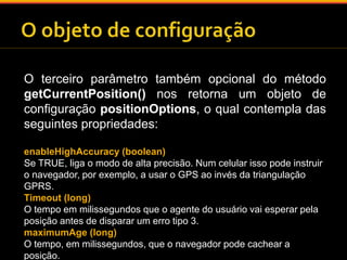 O terceiro parâmetro também opcional do método 
getCurrentPosition() nos retorna um objeto de 
configuração positionOptions, o qual contempla das 
seguintes propriedades: 
enableHighAccuracy (boolean) 
Se TRUE, liga o modo de alta precisão. Num celular isso pode instruir 
o navegador, por exemplo, a usar o GPS ao invés da triangulação 
GPRS. 
Timeout (long) 
O tempo em milissegundos que o agente do usuário vai esperar pela 
posição antes de disparar um erro tipo 3. 
maximumAge (long) 
O tempo, em milissegundos, que o navegador pode cachear a 
posição. 
 