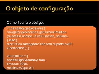 Como ficaria o código: 
if (navigator.geolocation) { 
navigator.geolocation.getCurrentPosition 
(successFunction, errorFunction, options); 
} else { 
alert ('Seu Navegador não tem suporte a API 
Geolocation'); } 
var options = { 
enableHighAccuracy: true, 
timeout: 5000, 
maximumAge: 0 }; 
 