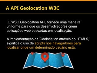 O W3C Geolocation API, fornece uma maneira 
uniforme para que os desenvolvedores criem 
aplicações web baseadas em localização. 
A implementação de Geolocation através do HTML5, 
significa o uso de scripts nos navegadores para 
localizar onde um determinado usuário está. 
 