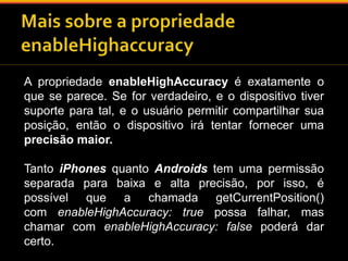 A propriedade enableHighAccuracy é exatamente o 
que se parece. Se for verdadeiro, e o dispositivo tiver 
suporte para tal, e o usuário permitir compartilhar sua 
posição, então o dispositivo irá tentar fornecer uma 
precisão maior. 
Tanto iPhones quanto Androids tem uma permissão 
separada para baixa e alta precisão, por isso, é 
possível que a chamada getCurrentPosition() 
com enableHighAccuracy: true possa falhar, mas 
chamar com enableHighAccuracy: false poderá dar 
certo. 
 