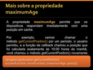 A propriedade maximumAge permite que os 
dispositivos respondam imediatamente com uma 
posição em cache. 
Por exemplo, vamos chamar o 
método getCurrentPosition() por um período, o usuário 
permitiu, e a função de callback chamou a posição que 
foi calculada exatamente às 10:00 horas da manhã, 
você chamou o método getCurrentPosition() novamente 
com a propriedade maximumAge em 90000. 
navigator.geolocation.getCurrentPosition( 
successFunction, errorFunction, {maximumAge: 90000}); 
 