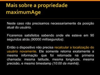 Neste caso não precisamos necessariamente da posição 
atual do usuário. 
Ficaremos satisfeitos sabendo onde ele esteve em 90 
segundos atrás (90000 millisegundos). 
Então o dispositivo não precisa recalcular a localização do 
usuário novamente. Ele somente retorna exatamente a 
mesma informação que foi retornada na primeira 
chamada: mesma latitude, mesma longitude, mesma 
precisão, e mesmo timestamp (10:00 da manhã). 
 