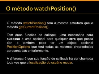 O método watchPosition() tem a mesma estrutura que o 
método getCurrentPosition(). 
Tem duas funcões de callback, uma necessária para 
sucesso e uma opcional para qualquer erro que possa 
dar, e também pode ter um objeto opcional 
PositionOptions que terá todas as mesmas propriedades 
apresentadas anteriormente. 
A diferença é que sua função de callback irá ser chamada 
toda vez que a localização do usuário mudar. 
 