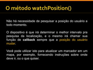 Não há necessidade de pesquisar a posição do usuário a 
todo momento. 
O dispositivo é que irá determinar o melhor intervalo pra 
pesquisa da localização, e o mesmo irá chamar sua 
função de callback sempre que a posição do usuário 
mudar. 
Você pode utilizar isto para atualizar um marcador em um 
mapa, por exemplo, fornecendo instruções sobre onde 
deve ir, ou o que quiser. 
 