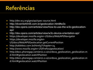  http://dev.w3.org/geo/api/spec-source.html 
 http://diveintohtml5.com.br/geolocation.html#w3c 
 http://dev.opera.com/articles/view/how-to-use-the-w3c-geolocation-api/ 
 http://dev.opera.com/articles/view/w3c-device-orientation-api/ 
 https://developer.mozilla.org/en-US/docs/Web/API/Navigator 
 https://developer.mozilla.org/en- 
US/docs/Web/API/Geolocation.getCurrentPosition 
 http://tableless.com.br/html5/?chapter=24 
 http://www.mozilla.org/en-US/firefox/geolocation/ 
 http://docs.phonegap.com/en/2.0.0/cordova_geolocation_geolocation.m 
d.html#geolocation.watchPosition 
 http://docs.phonegap.com/en/2.0.0/cordova_geolocation_geolocation.m 
d.html#geolocation.watchPosition 
