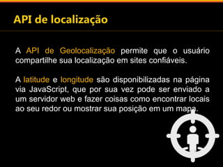A API de Geolocalização permite que o usuário 
compartilhe sua localização em sites confiáveis. 
A latitude e longitude são disponibilizadas na página 
via JavaScript, que por sua vez pode ser enviado a 
um servidor web e fazer coisas como encontrar locais 
ao seu redor ou mostrar sua posição em um mapa. 
 