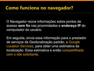O Navegador reúne informações sobre pontos de 
acesso sem fio nas proximidades e endereço IP do 
computador do usuário. 
Em seguida, envia essa informação para o prestador 
de serviços de Geolocalização padrão, o Google 
Location Services, para obter uma estimativa da 
localização. Essa estimativa é então compartilhada 
com o site solicitante. 
 
