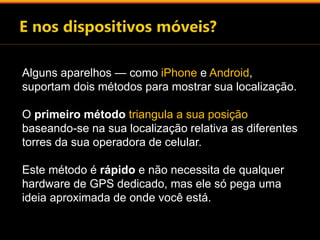 Alguns aparelhos — como iPhone e Android, 
suportam dois métodos para mostrar sua localização. 
O primeiro método triangula a sua posição 
baseando-se na sua localização relativa as diferentes 
torres da sua operadora de celular. 
Este método é rápido e não necessita de qualquer 
hardware de GPS dedicado, mas ele só pega uma 
ideia aproximada de onde você está. 
 