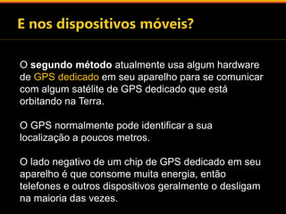 O segundo método atualmente usa algum hardware 
de GPS dedicado em seu aparelho para se comunicar 
com algum satélite de GPS dedicado que está 
orbitando na Terra. 
O GPS normalmente pode identificar a sua 
localização a poucos metros. 
O lado negativo de um chip de GPS dedicado em seu 
aparelho é que consome muita energia, então 
telefones e outros dispositivos geralmente o desligam 
na maioria das vezes. 
 