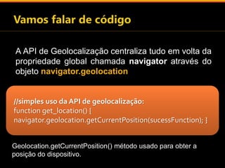 A API de Geolocalização centraliza tudo em volta da 
propriedade global chamada navigator através do 
objeto navigator.geolocation 
//simples uso da API de geolocalização: 
function get_location() { 
navigator.geolocation.getCurrentPosition(sucessFunction); } 
Geolocation.getCurrentPosition() método usado para obter a 
posição do dispositivo. 
 