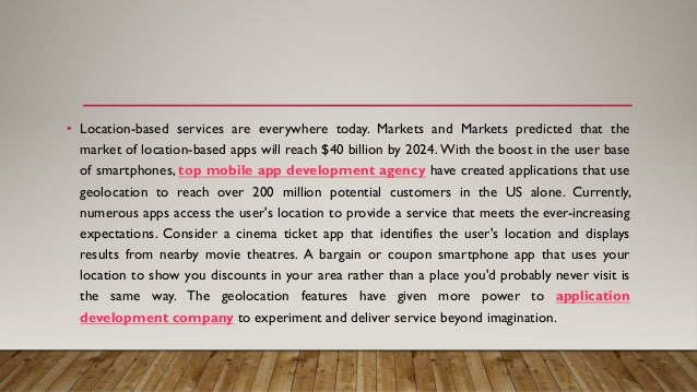 • Location-based services are everywhere today. Markets and Markets predicted that the
market of location-based apps will reach $40 billion by 2024. With the boost in the user base
of smartphones, top mobile app development agency have created applications that use
geolocation to reach over 200 million potential customers in the US alone. Currently,
numerous apps access the user's location to provide a service that meets the ever-increasing
expectations. Consider a cinema ticket app that identifies the user's location and displays
results from nearby movie theatres. A bargain or coupon smartphone app that uses your
location to show you discounts in your area rather than a place you'd probably never visit is
the same way. The geolocation features have given more power to application
development company to experiment and deliver service beyond imagination.
 