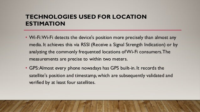 TECHNOLOGIES USED FOR LOCATION
ESTIMATION
• Wi-Fi:Wi-Fi detects the device's position more precisely than almost any
media. It achieves this via RSSI (Receive a Signal Strength Indication) or by
analyzing the commonly frequented locations of Wi-Fi consumers.The
measurements are precise to within two meters.
• GPS:Almost every phone nowadays has GPS built-in. It records the
satellite's position and timestamp, which are subsequently validated and
verified by at least four satellites.
 