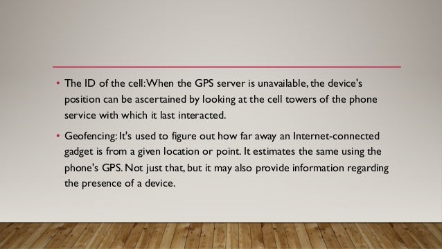 • The ID of the cell:When the GPS server is unavailable, the device's
position can be ascertained by looking at the cell towers of the phone
service with which it last interacted.
• Geofencing: It's used to figure out how far away an Internet-connected
gadget is from a given location or point. It estimates the same using the
phone's GPS. Not just that, but it may also provide information regarding
the presence of a device.
 