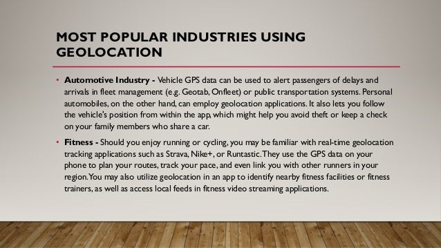 MOST POPULAR INDUSTRIES USING
GEOLOCATION
• Automotive Industry - Vehicle GPS data can be used to alert passengers of delays and
arrivals in fleet management (e.g. Geotab, Onfleet) or public transportation systems. Personal
automobiles, on the other hand, can employ geolocation applications. It also lets you follow
the vehicle's position from within the app, which might help you avoid theft or keep a check
on your family members who share a car.
• Fitness - Should you enjoy running or cycling, you may be familiar with real-time geolocation
tracking applications such as Strava, Nike+, or Runtastic.They use the GPS data on your
phone to plan your routes, track your pace, and even link you with other runners in your
region.You may also utilize geolocation in an app to identify nearby fitness facilities or fitness
trainers, as well as access local feeds in fitness video streaming applications.
 