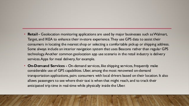 • Retail - Geolocation monitoring applications are used by major businesses such asWalmart,
Target, and IKEA to enhance their in-store experience.They use GPS data to assist their
consumers in locating the nearest shop or selecting a comfortable pickup or shipping address.
Some always include an interior navigation system that uses Beacons rather than regular GPS
technology.Another common geolocation app use scenario in the retail industry is delivery
services.Apps for meal delivery, for example.
• On-Demand Services - On-demand services, like shipping services, frequently make
considerable use of GPS capabilities. Uber, among the most renowned on-demand
transportation applications, pairs consumers with local drivers based on their location. It also
allows passengers to see where their taxi is when that might reach, and to track their
anticipated trip time in real-time while physically inside the Uber.
 