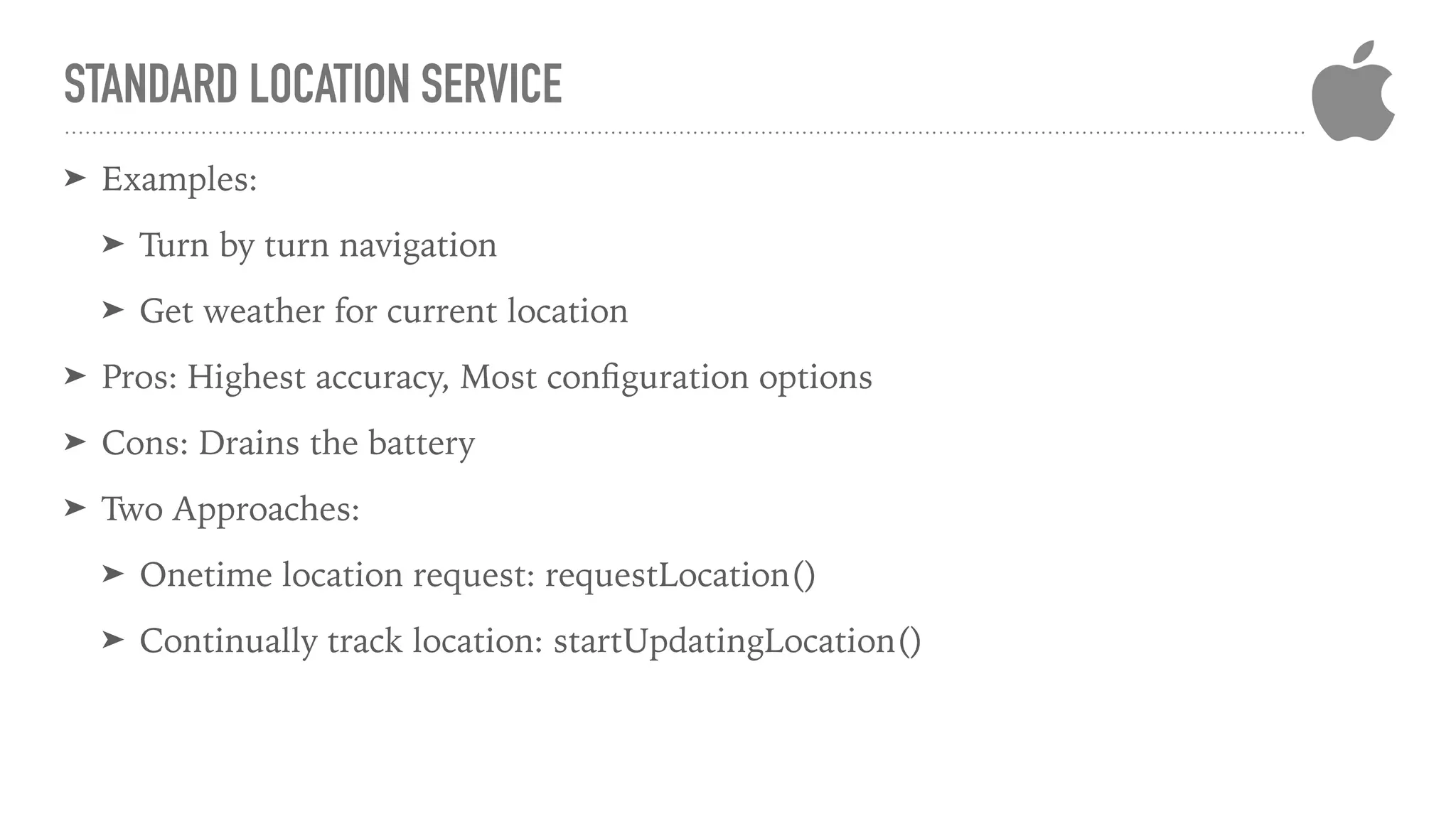 STANDARD LOCATION SERVICE
➤ Examples:
➤ Turn by turn navigation
➤ Get weather for current location
➤ Pros: Highest accuracy, Most conﬁguration options
➤ Cons: Drains the battery
➤ Two Approaches:
➤ Onetime location request: requestLocation()
➤ Continually track location: startUpdatingLocation()
 