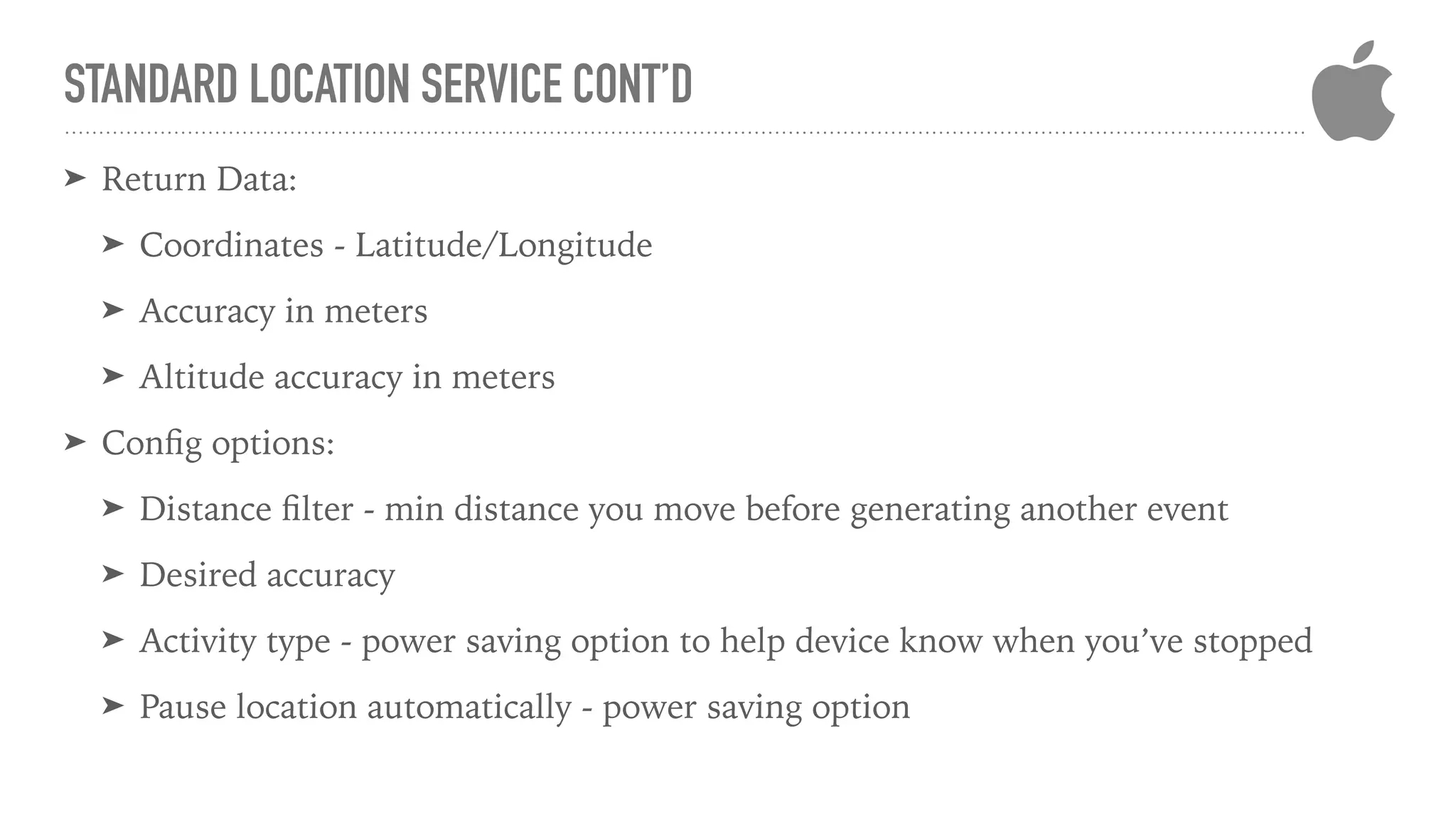 STANDARD LOCATION SERVICE CONT’D
➤ Return Data:
➤ Coordinates - Latitude/Longitude
➤ Accuracy in meters
➤ Altitude accuracy in meters
➤ Conﬁg options:
➤ Distance ﬁlter - min distance you move before generating another event
➤ Desired accuracy
➤ Activity type - power saving option to help device know when you’ve stopped
➤ Pause location automatically - power saving option
 