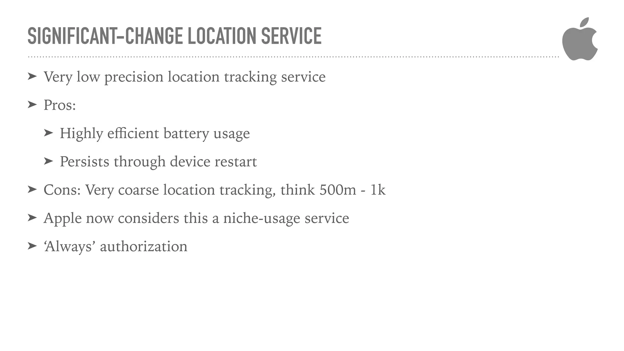 SIGNIFICANT-CHANGE LOCATION SERVICE
➤ Very low precision location tracking service
➤ Pros:
➤ Highly eﬃcient battery usage
➤ Persists through device restart
➤ Cons: Very coarse location tracking, think 500m - 1k
➤ Apple now considers this a niche-usage service
➤ ‘Always’ authorization
 
