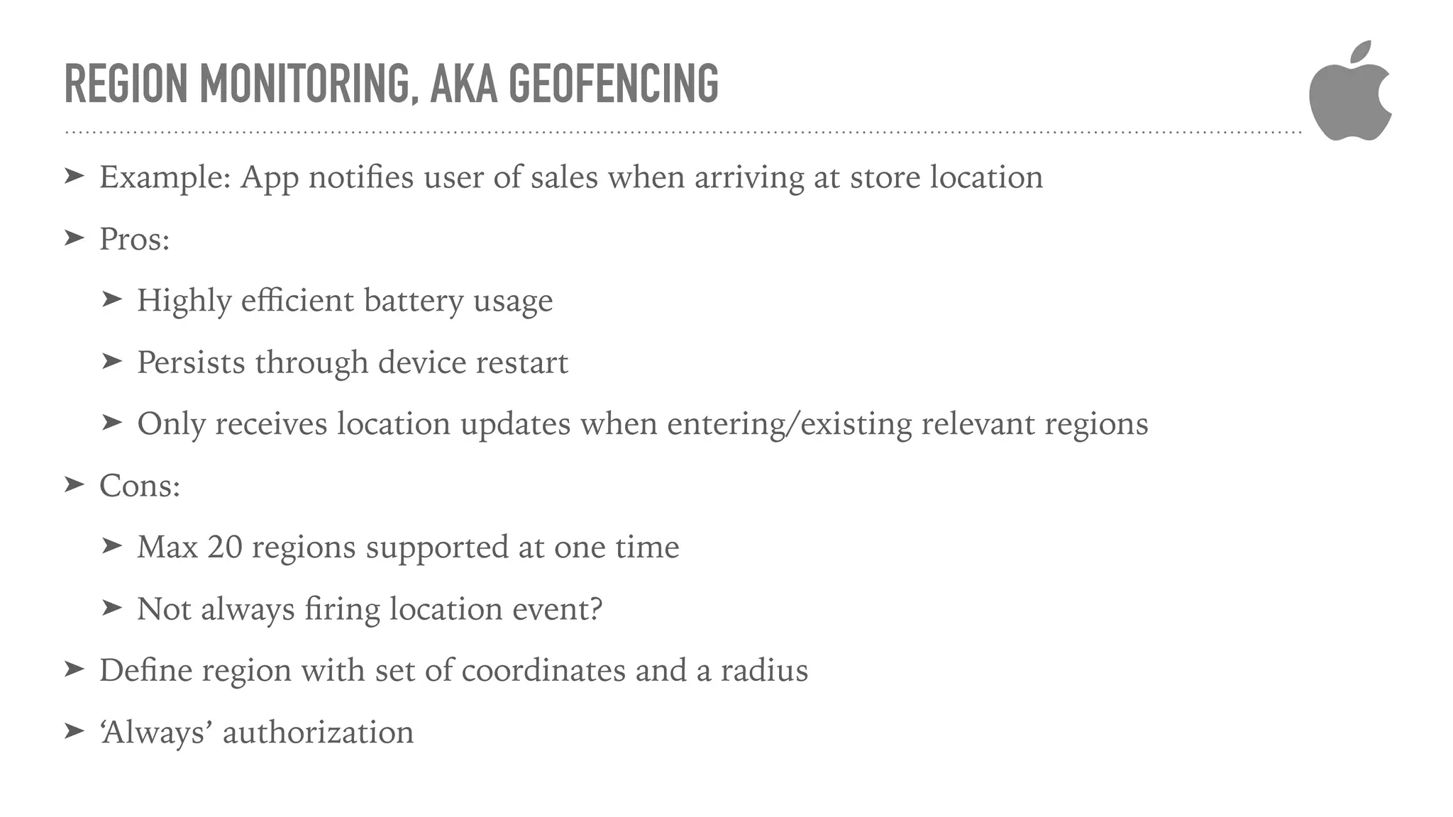 REGION MONITORING, AKA GEOFENCING
➤ Example: App notiﬁes user of sales when arriving at store location
➤ Pros:
➤ Highly eﬃcient battery usage
➤ Persists through device restart
➤ Only receives location updates when entering/existing relevant regions
➤ Cons:
➤ Max 20 regions supported at one time
➤ Not always ﬁring location event?
➤ Deﬁne region with set of coordinates and a radius
➤ ‘Always’ authorization
 